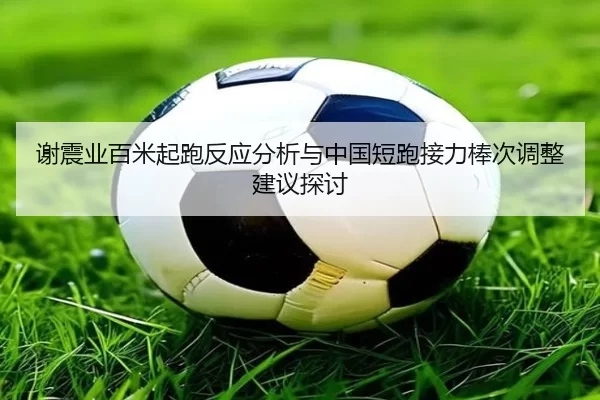 谢震业百米起跑反应分析与中国短跑接力棒次调整建议探讨